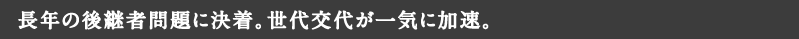 長年の後継者問題に決着。世代交代が一気に加速。