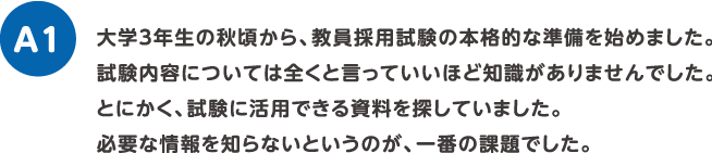 大学3年生の秋頃から、教員採用試験の本格的な準備を始めました。試験内容については全くと言っていいほど知識がありませんでした。とにかく、試験に活用できる資料を探していました。必要な情報を知らないというのが、一番の課題でした。