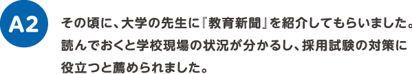 その頃に、大学の先生に『教育新聞』を紹介してもらいました。読んでおくと学校現場の状況が分かるし、採用試験の対策に役立つと薦められました。