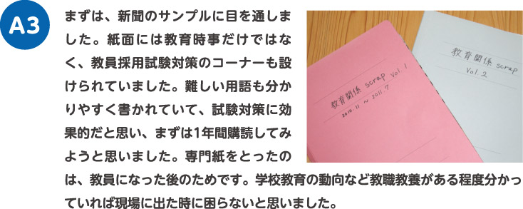 まずは、新聞のサンプルに目を通しました。紙面には教育時事だけではなく、教員採用試験対策のコーナーも設けられていました。難しい用語も分かりやすく書かれていて、試験対策に効果的だと思い、まずは1年間購読してみようと思いました。専門紙をとったのは、教員になった後のためです。学校教育の動向など教職教養がある程度分かっていれば現場に出た時に困らないと思いました。