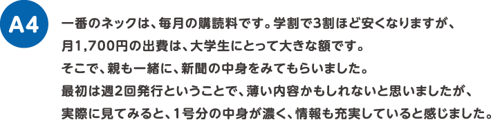 一番のネックは、毎月の購読料です。学割で３割ほど安くなりますが、月1,700円の出費は、大学生にとって大きな額です。
そこで、親も一緒に、新聞の中身をみてもらいました。最初は週2回発行ということで、薄い内容かもしれないと思いましたが、実際に見てみると、1号分の中身が濃く、情報も充実していると感じました。