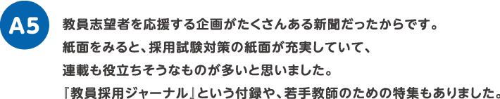 教員志望者を応援する企画がたくさんある新聞だったからです。紙面をみると、採用試験対策の紙面が充実していて、連載も役立ちそうなものが多いと思いました。『教員採用ジャーナル』という付録や、若手教師のための特集もありました。