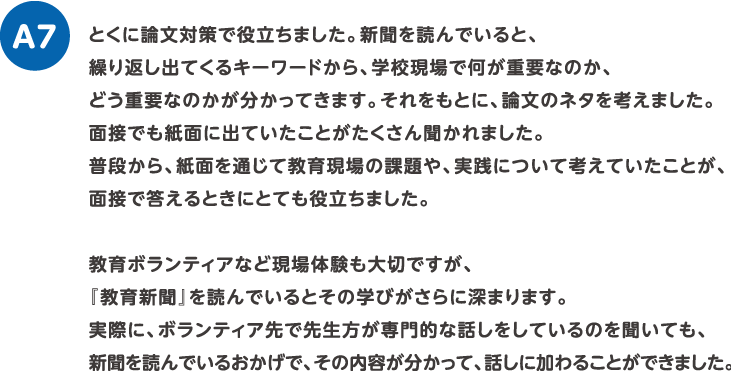 とくに論文対策で役立ちました。新聞を読んでいると、繰り返し出てくるキーワードから、学校現場で何が重要なのか、どう重要なのかが分かってきます。それをもとに、論文のネタを考えました。面接でも紙面に出ていたことがたくさん聞かれました。普段から、紙面を通じて教育現場の課題や、実践について考えていたことが、面接で答えるときにとても役立ちました。