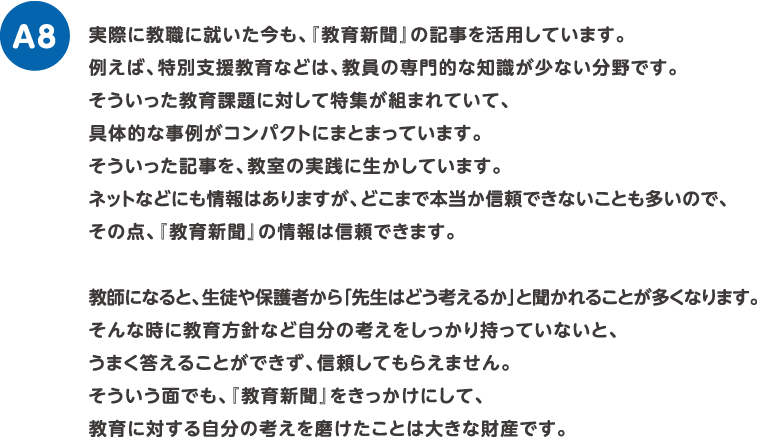 実際に教職に就いた今も、『教育新聞』の記事を活用しています。例えば、特別支援教育などは、教員の専門的な知識が少ない分野です。そういった教育課題に対して特集が組まれていて、具体的な事例がコンパクトにまとまっています。そういった記事を、教室の実践に生かしています。ネットなどにも情報はありますが、どこまで本当か信頼できないことも多いので、その点、『教育新聞』の情報は信頼できます。