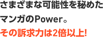 さまざまな可能性を秘めたマンガのPower。その訴求力は2倍以上！